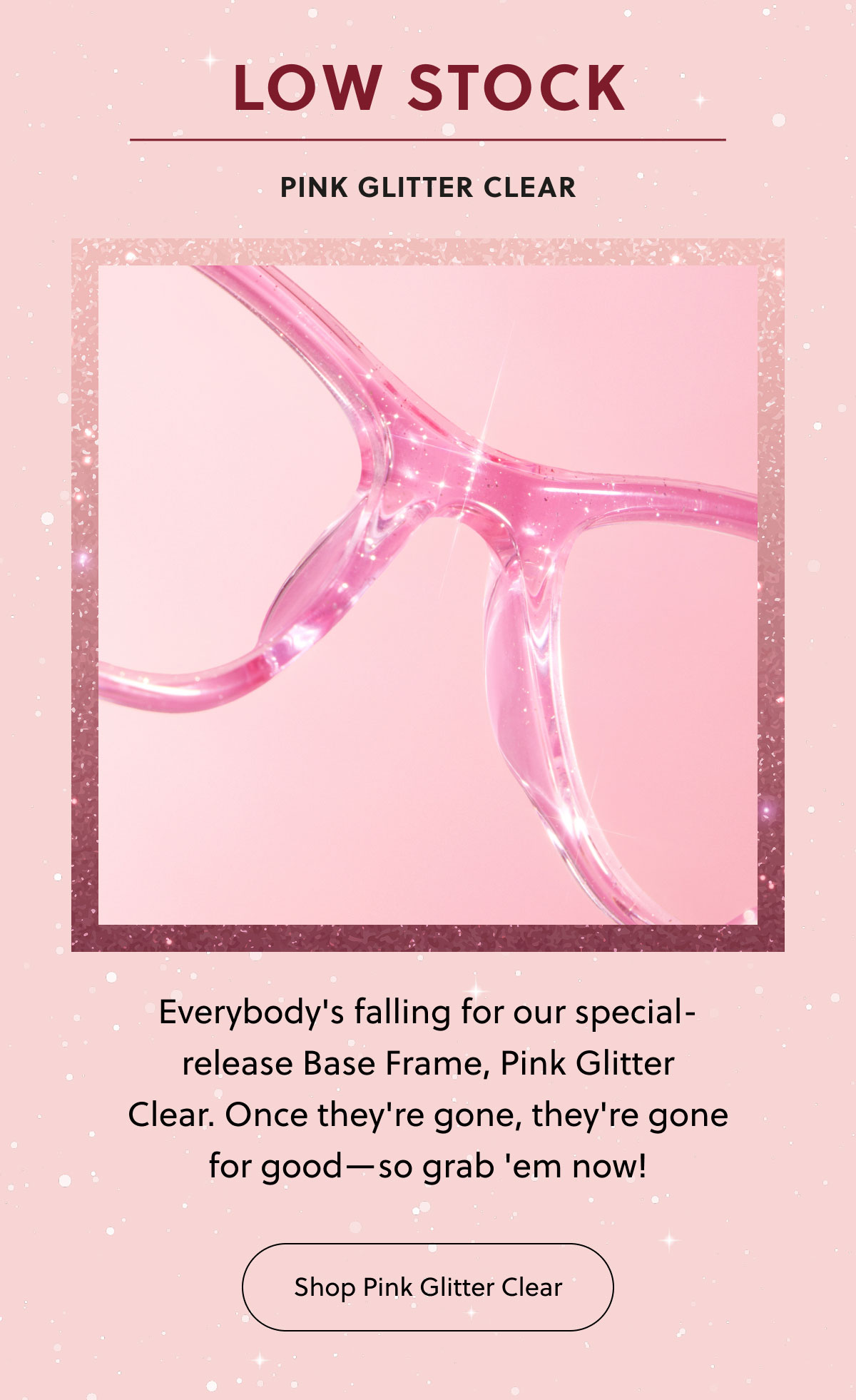 Low Stock | Pink Glitter Clear | Everybody's falling for our special-release Base Frame, Pink Glitter Clear. Once they're gone, they're gone for good—so grab 'em now! | Shop Pink Glitter Clear