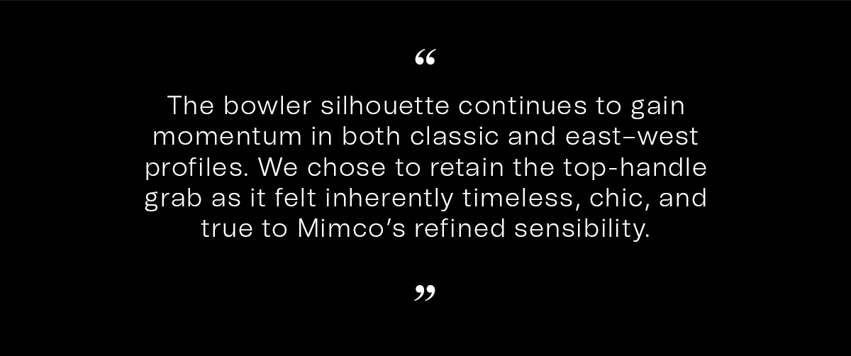 The bowler silhouette continues to gain momentum in both classic and east–west profiles. We chose to retain the top-handle grab as it felt inherently timeless, chic, and true to Mimco’s refined sensibility.
