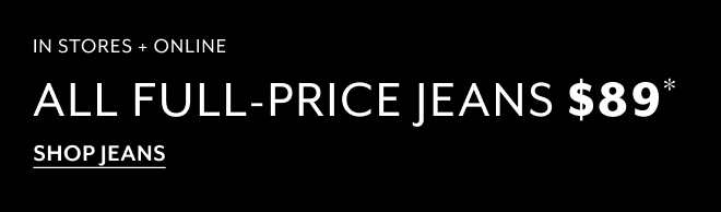 IN STORES + ONLINE ALL FULL-PRICE JEANS $89* SHOP JEANS