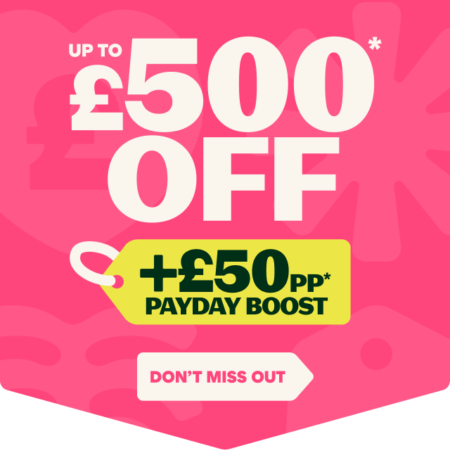UP TO £500* OFF 
+ £50PP* PAYDAY BOOST
DON'T MISS OUT