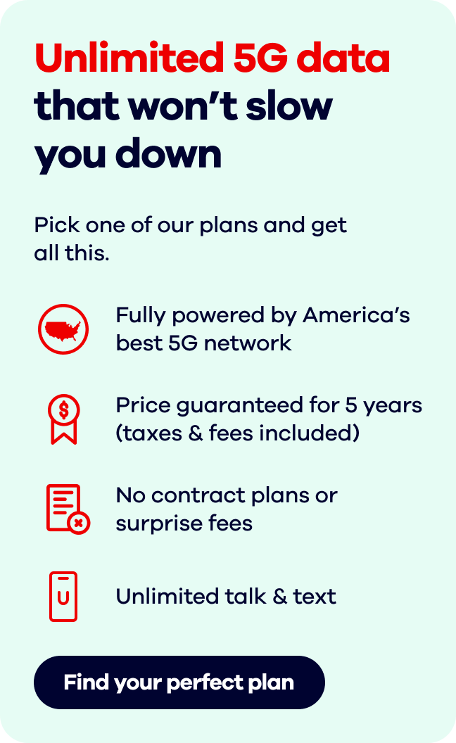 Unlimited 5G data that won’t slow you down. Pick one of our plans and get all this. Fully powered by America’s best 5G network. Price guaranteed for 5 years(taxes & fees included). No contract plans or surprise fees. Unlimited talk & text. Find your perfect plan