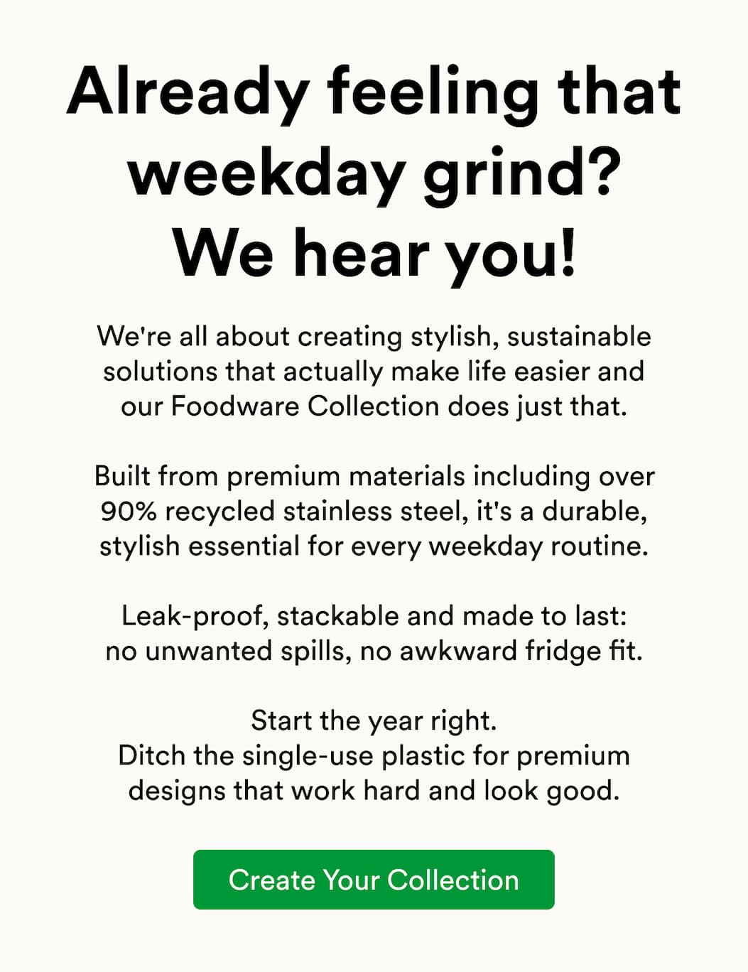 We're all about creating stylish, sustainable solutions that actually make life easier and our Foodware Collection does just that.  Built from premium materials including over 90% recycled stainless steel, it's a durable, stylish essential for every weekday routine.  Leak-proof, stackable and made to last: no unwanted spills, no awkward fridge fit.  Start the year right. Ditch the single-use plastic for premium designs that work hard and look good.
