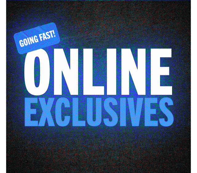 GOING FAST! ONLINE EXCLUSIVES