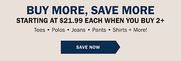 BUY MORE, SAVE MORE, GIVE MORE. STARTING AT $21.99 EACH WHEN YOU BUY 2+. Tees • Polos • Jeans • Pants • Shirts + More!