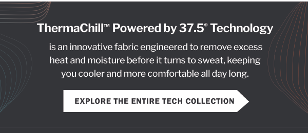 ThermaChillTM Powered by 37.5® Technology is an innovative fabric engineered to remove excess heat and moisture before it turns to sweat, keeping you cooler and more comfortable all day long. EXPLORE THE ENTIRE TECH COLLECTION