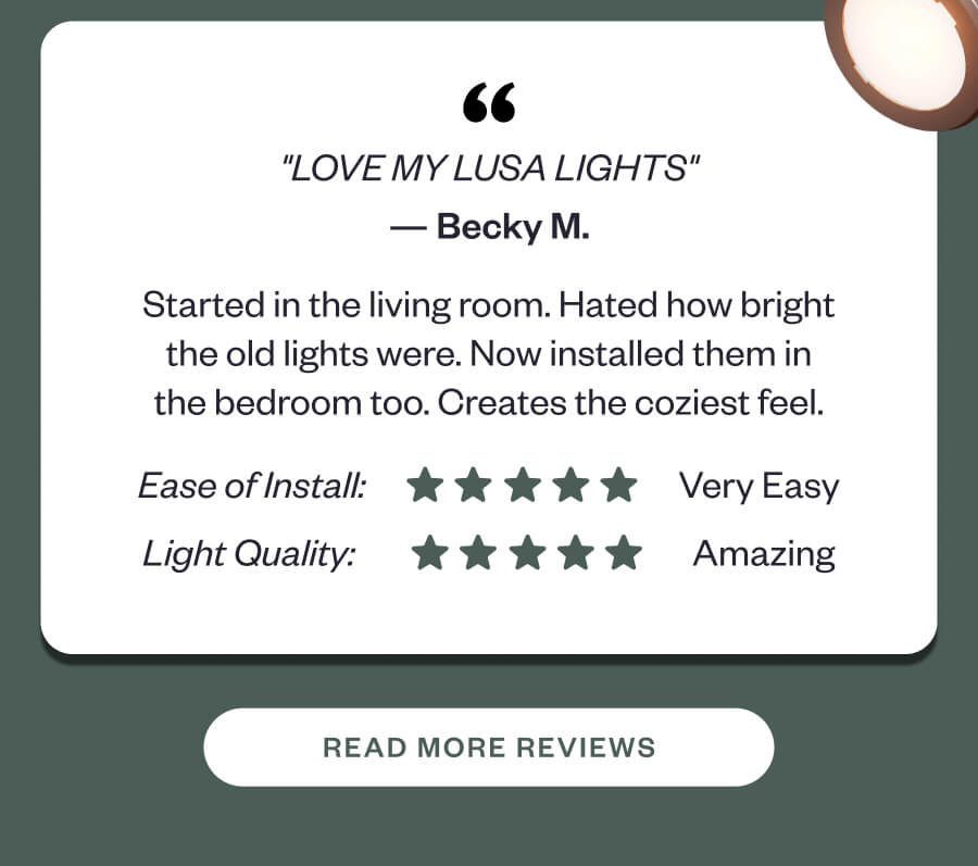"LOVE MY LUSA LIGHTS" Started in the living room. Hated how bright the old lights were. Now installed them in the bedroom too. Creates the coziest feel.