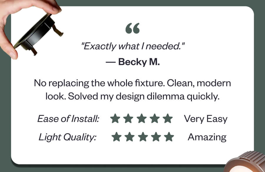 "Exactly what I needed." No replacing the whole fixture. Clean, modern look. Solved my design dilemma quickly.
