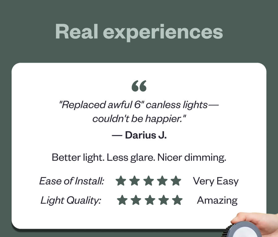 Real experiences "Replaced awful 6" canless lights—couldn't be happier." Better light. Less glare. Nicer dimming.