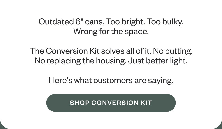 Outdated 6" cans. Too bright. Too bulky. Wrong for the space.  The Conversion Kit solves all of it. No cutting. No replacing the housing. Just better light.  Here's what customers are saying.