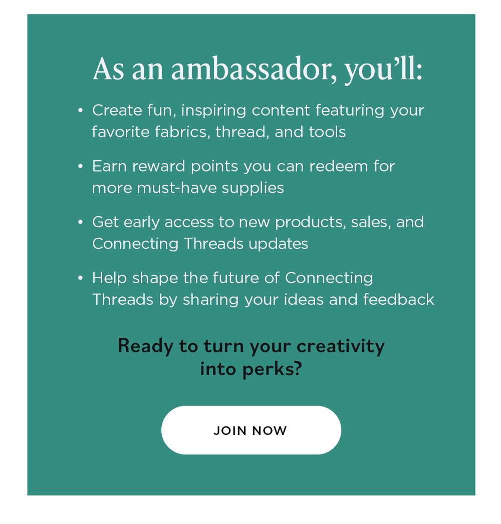 As an Ambassador, You’ll: Create fun, inspiring content featuring your favorite fabrics, thread, and tools Earn reward points you can redeem for more must-have supplies Get early access to new products, sales, and Connecting Threads updates Help shape the future of Connecting Threads by sharing your ideas and feedback Ready to turn your creativity into perks? Join Now