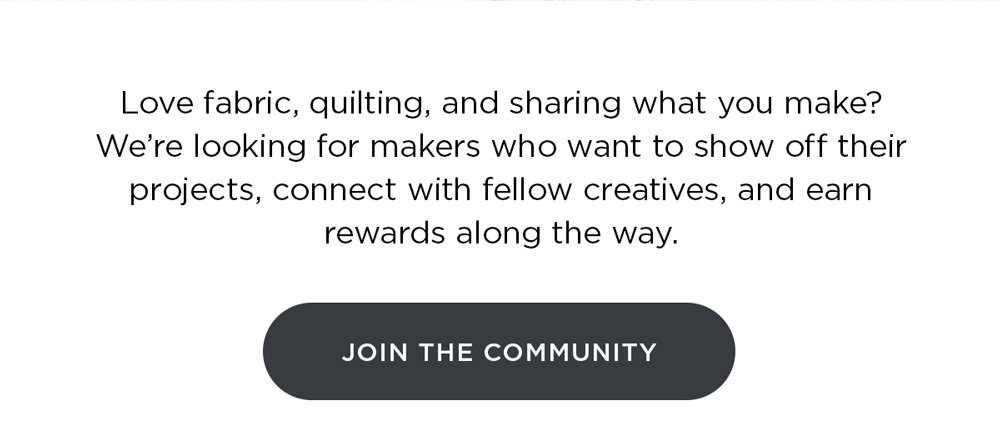 Love fabric, quilting, and sharing what you make? We’re looking for makers who want to show off their projects, connect with fellow creatives, and earn rewards along the way. Join the Community