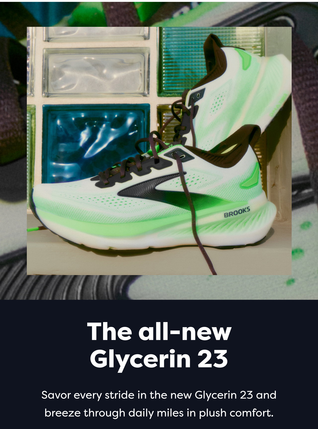 The all-new Glycerin 23 Savor every stride in the new Glycerin 23 and breeze through daily miles in plush comfort.