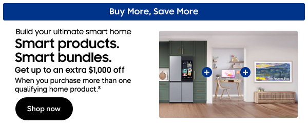 Buy More, Save More Build your ultimate smart home Smart products. Smart bundles. Get up to an extra $1,000 off When you purchase more than one qualifying home product.8 Shop now 