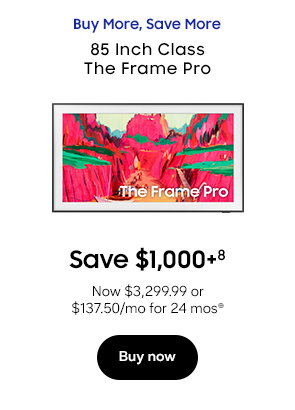 Buy More, Save More 85 Inch Class The Frame Pro Save $1,000+8 Now $3,299.99 or $137.50/mo for 24 mos⊕ Buy now