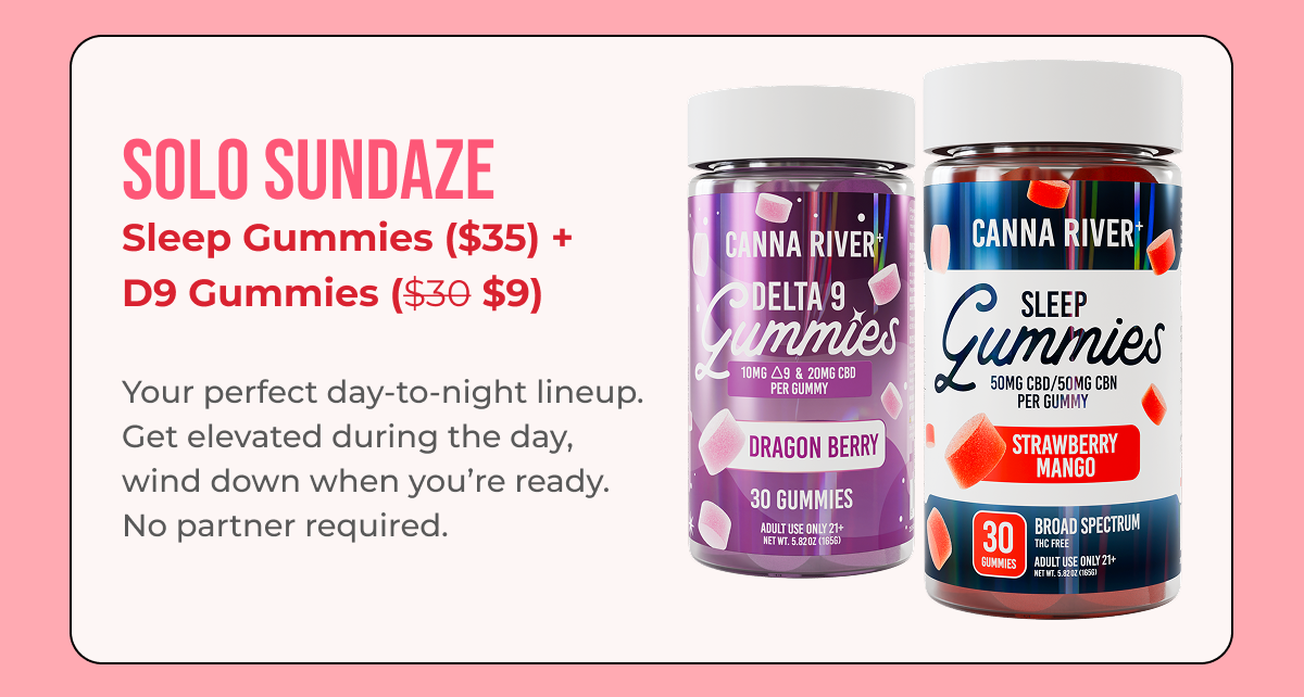 Solo Sundaze D9 Gummies ($40) + Sleep Gummies ($35 $10.50)  Your perfect day-to-night lineup. Get elevated during the day, wind down when you’re ready. No partner required.