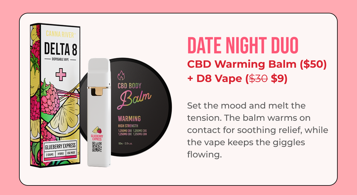 Date Night Duo CBD Warming Balm ($50) + D8 Vape ($35 $10.50)  Set the mood and melt the tension. The balm warms on contact for soothing relief, while the vape keeps things relaxed and easy.