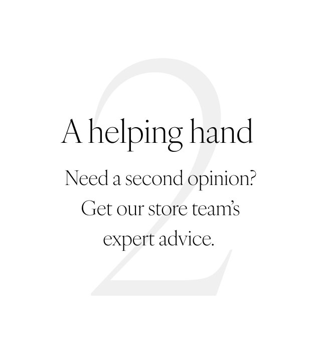 2. A helping hand Need a second opinion? Get our store team's expert advice.