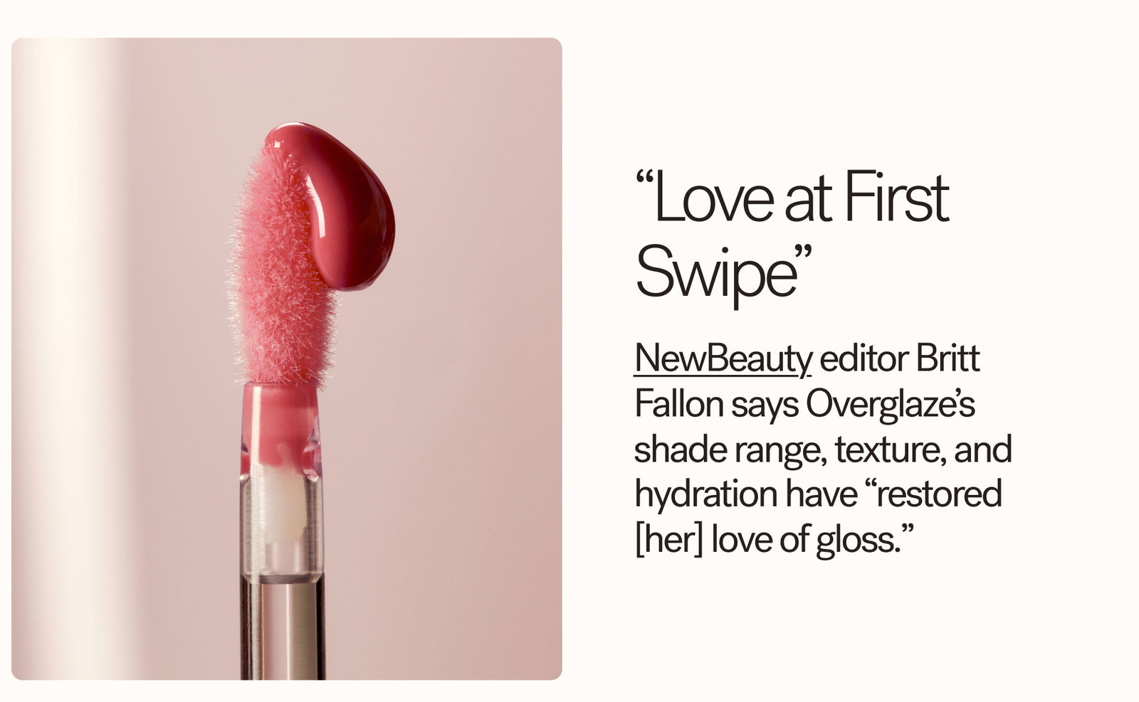 “Love at First Swipe” NewBeauty editor Britt Fallon says Overglaze’s shade range, texture, and hydration have “restored [her] love of gloss.”