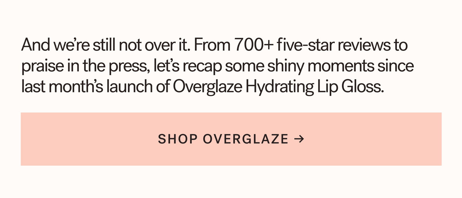 And we’re still not over it. From glazed reviews to praise in the press, let’s recap some shiny moments since last month’s launch of Overglaze Hydrating Lip Gloss.  CTA: SHOP OVERGLAZE