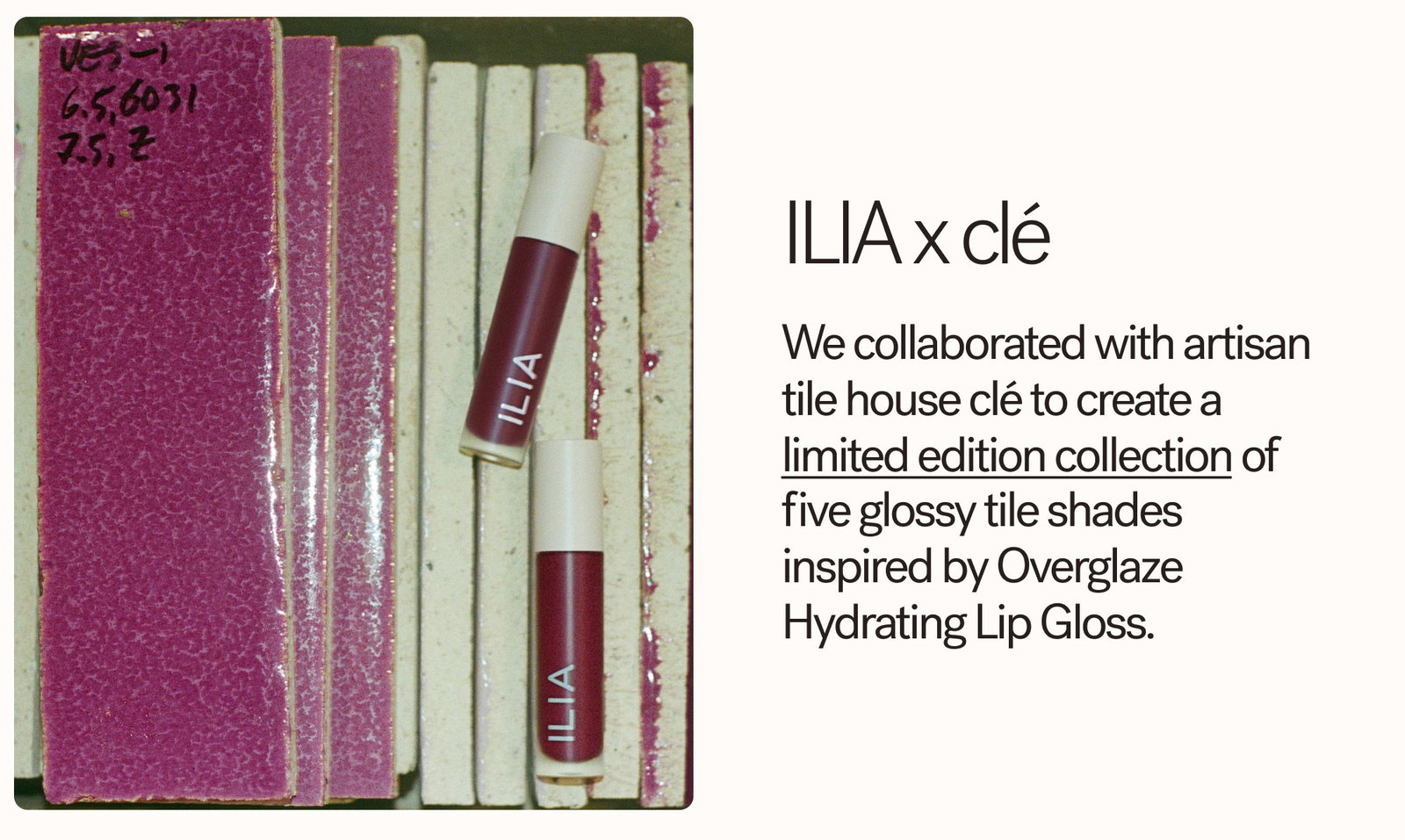 We collaborated with artisan tile house clé to create a limited edition collection of five glossy tile shades inspired by Overglaze Hydrating Lip Gloss.