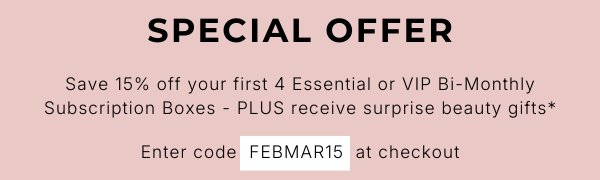 SPECIAL OFFER Save 15% off your first 4 Essential or VIP Bi-Monthly Subscription Boxes - PLUS receive surprise beauty gifts* Enter code FEBMAR15 at checkout