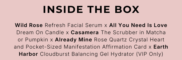INSIDE THE BOX Wild Rose Refresh Facial Serum x All You Need Is Love Dream On Candle x Casamera The Scrubber in Matcha or Pumpkin x Already Mine Rose Quartz Crystal Heart and Pocket-Sized Manifestation Affirmation Card x Earth Harbor Cloudburst Balancing Gel Hydrator (VIP Only)