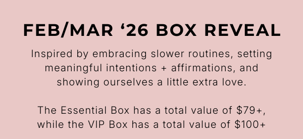 FEB/MAR '26 BOX REVEAL Inspired by embracing slower routines, setting meaningful intentions + affirmations, and showing ourselves a little extra love.  The Essential Box has a total value of $79+, while the VIP Box has a total value of $100+