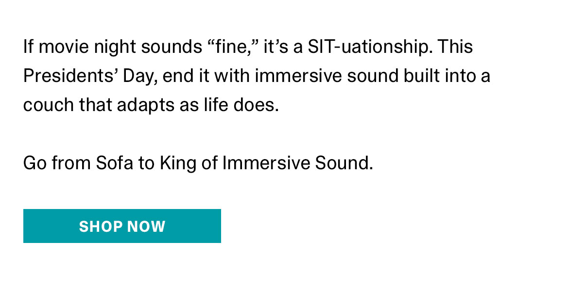 If movie night sounds fine, it's a SIT-uationship. This Presidentes' Day, end it with immersive sound built into a couch that adapts as life does. Go from Sofa to king of Immersive Sound. | SHOP NOW >>