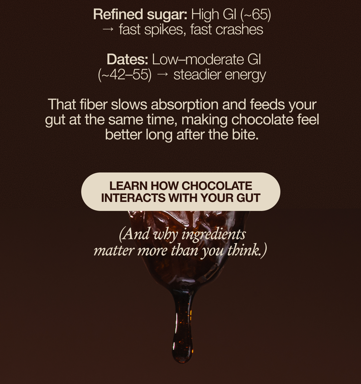 That fiber slows absorption and feeds your gut at the same time, making chocolate feel better long after the bite. 👉 Learn how chocolate interacts with your gut  (And why ingredients matter more than you think.)