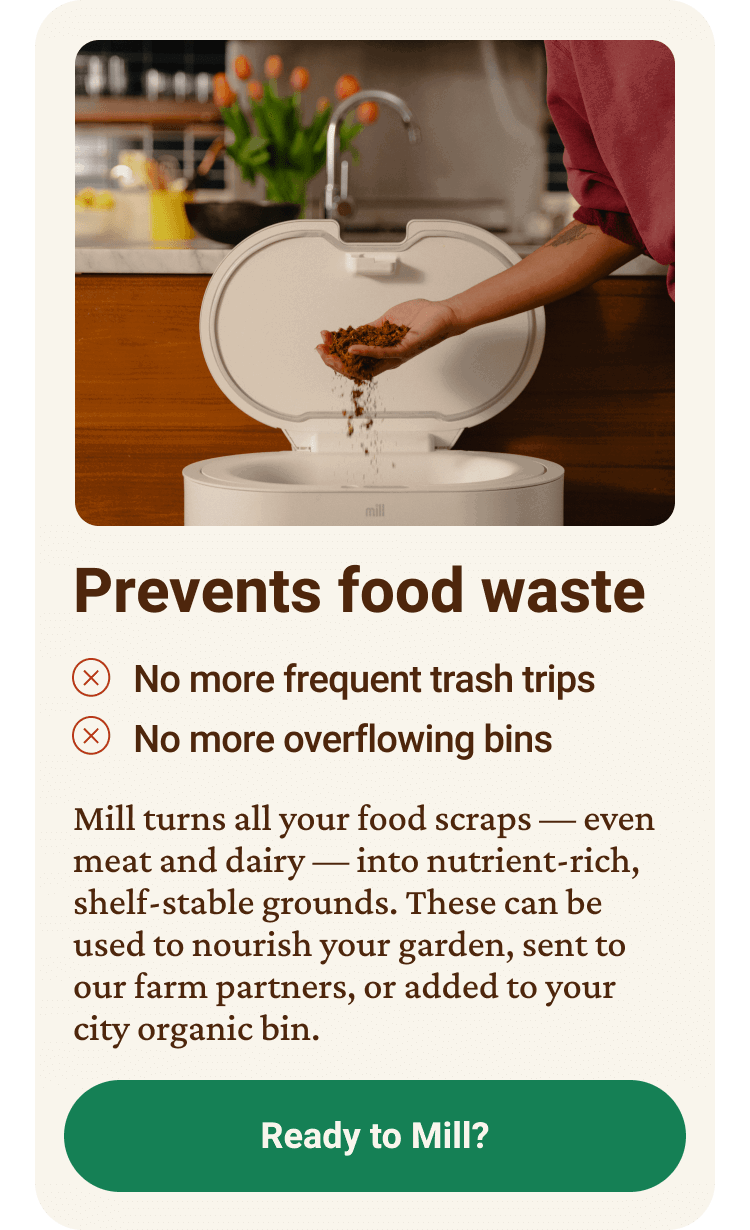 Prevents food waste. No more frequent trash trips. No more overflowing bins. Mill turns all your food scraps — even meat and dairy — into nutrient-rich, shelf-stable grounds. These can be used to nourish your garden, sent to our farm partners, or added to your city organic bin. Ready to Mill? click here.