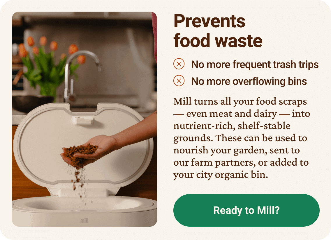Prevents food waste. No more frequent trash trips. No more overflowing bins. Mill turns all your food scraps — even meat and dairy — into nutrient-rich, shelf-stable grounds. These can be used to nourish your garden, sent to our farm partners, or added to your city organic bin. Ready to Mill? click here.