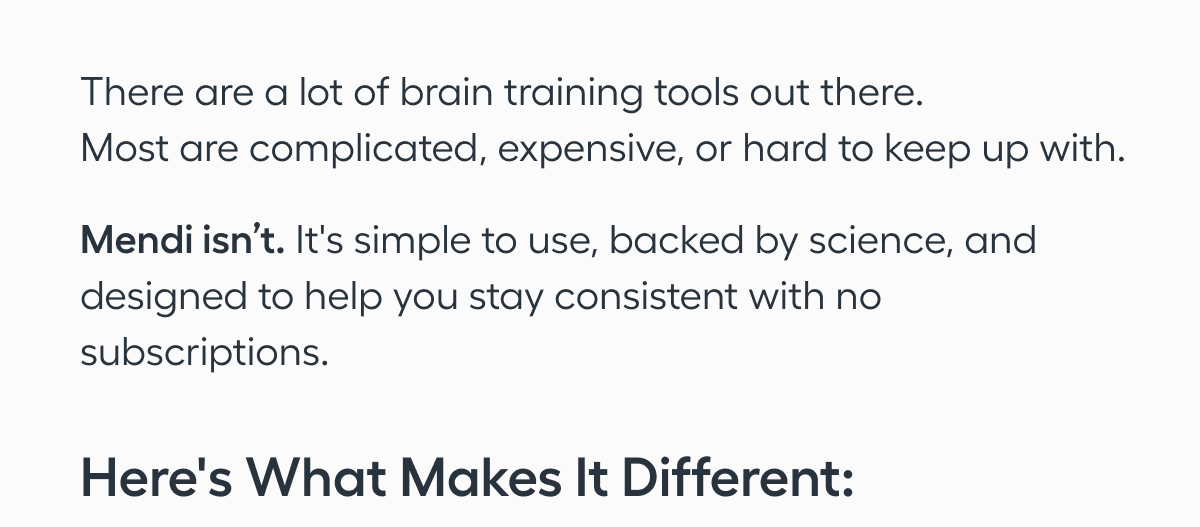 There are a lot of brain training tools out there.   Most are complicated, expensive, or hard to keep up with. Mendi isn’t. It's simple to use, backed by science, and designed to help you stay consistent with no subscriptions. Here's what makes it different:
