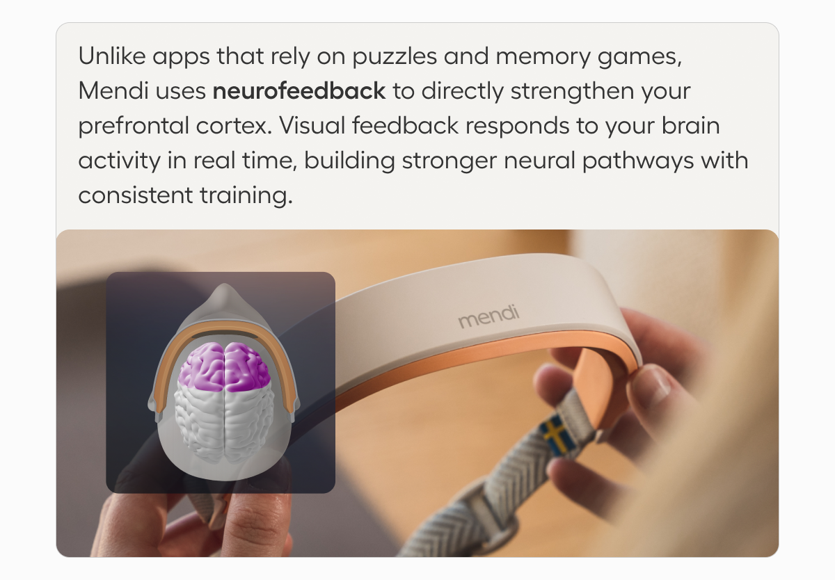 Unlike apps that rely on puzzles and memory games,  Mendi uses neurofeedback to directly strengthen your prefrontal cortex. Visual feedback responds to your brain activity in real time, building stronger neural pathways with consistent training.