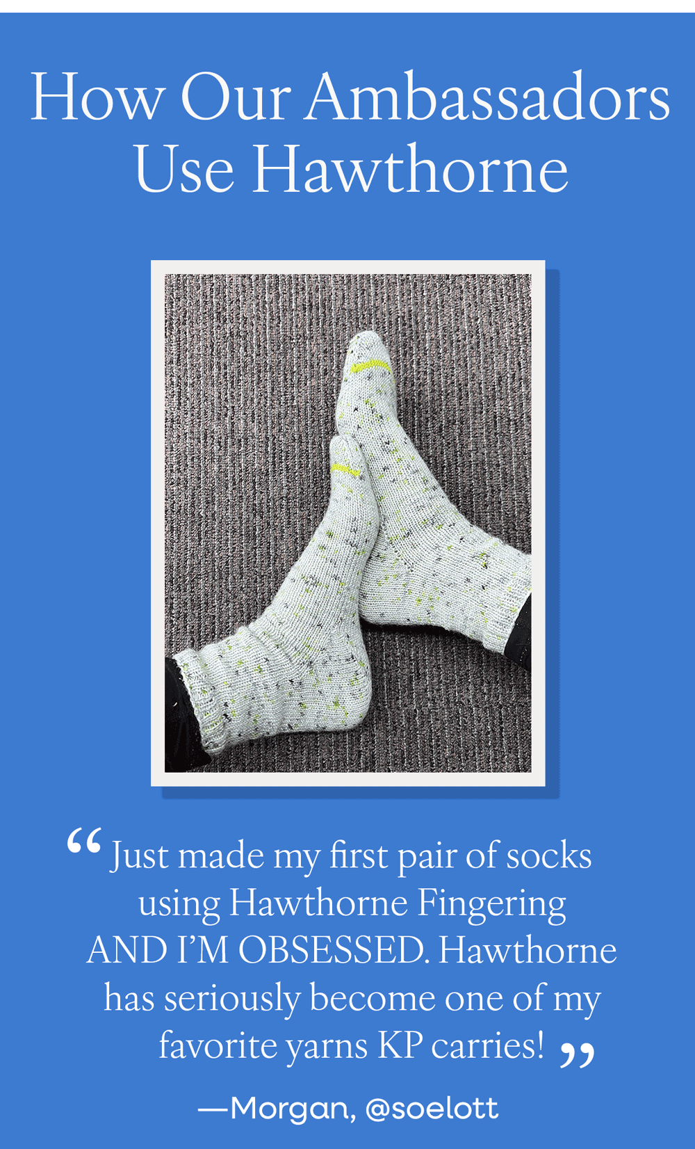 How Our Ambassadors Use Hawthorne "Just made my first pair of socks using Hawthorne Fingering AND I'M OBSESSED. Hawthorne has seriously become one of my favorite yarns KP carries!" - Morgan, @soelott