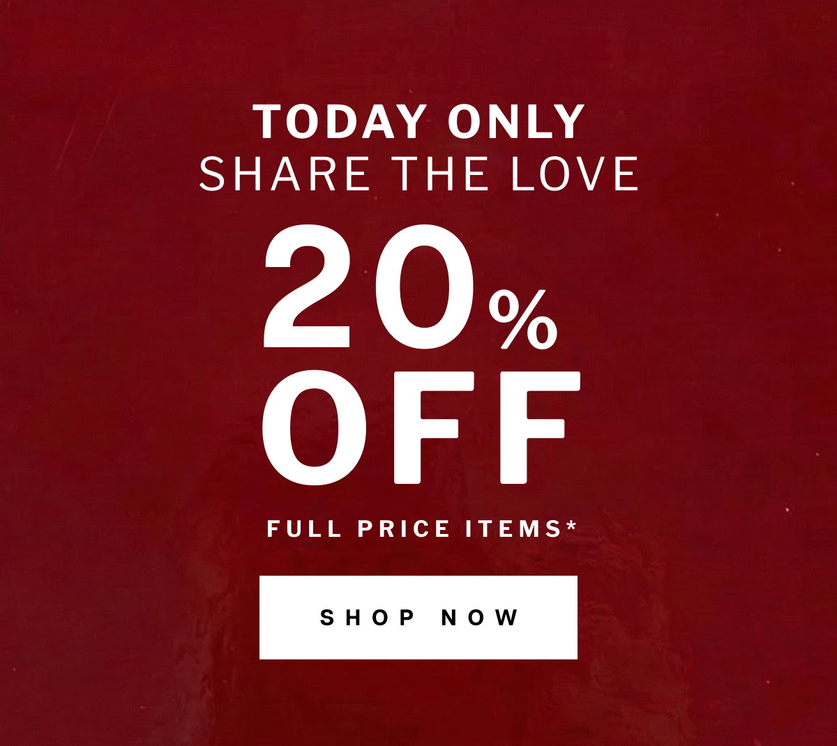 TODAY ONLY SHARE THE LOVE  OFF 20  % FULL PRICE ITEMS* SHOP NOW