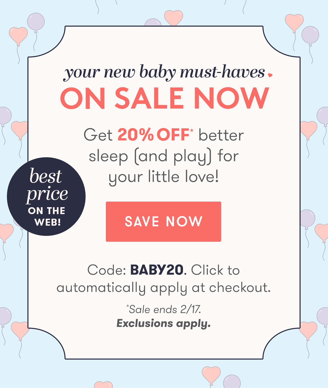 Your new baby must-haves ON SALE NOW - Get 20% OFF* better sleep (and play) for your little love! - Code: BABY20. Click to automatically apply at checkout. *Sale ends 2/17. Exclusions apply.