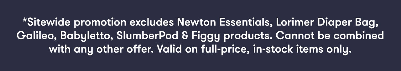 *Sitewide promotion excludes Newton Essentials, Lorimer Diaper Bag, Galileo, Babyletto, Slumberpod & Figgy products. Cannot be combined with any other offer. Valid on full-price, in-stock items only.