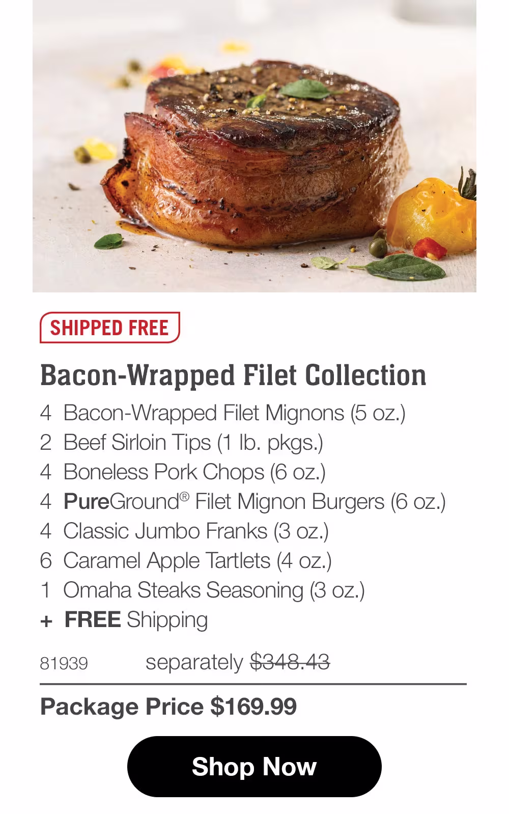 SHIPPED FREE
Bacon-Wrapped Filet Collection
4 Bacon-Wrapped Filet Mignons (5 oz.)
2 Beef Sirloin Tips (1 Ib. pkgs.)
4 Boneless Pork Chops (6 oz.)
4 PureGround® Filet Mignon Burgers (6 oz.)
4 Classic Jumbo Franks (3 oz.)
6 Caramel Apple Tartlets (4 oz.)
1 Omaha Steaks Seasoning (3 oz.)
+ FREE Shipping
81939
separately $348.43
Package Price $169.99
Shop Now
