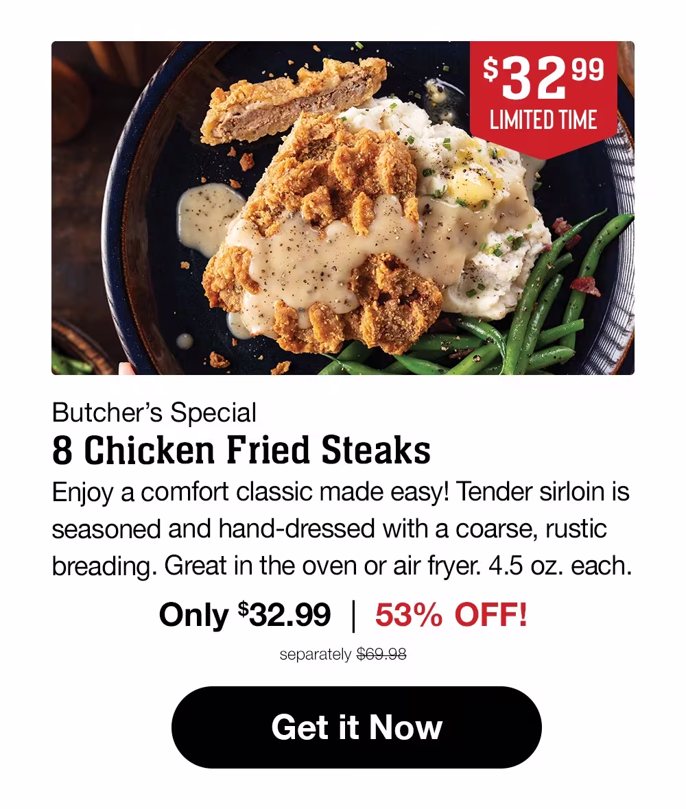 $32.99 LIMITED TIME Butcher's Special 8 Chicken Fried Steaks Sirloin steak hand-dressed in a rustic breading for down-home flavor you'll love! 4.5 oz. each. Only $32.99 | 53% OFF! separately $69.98 Get it Now