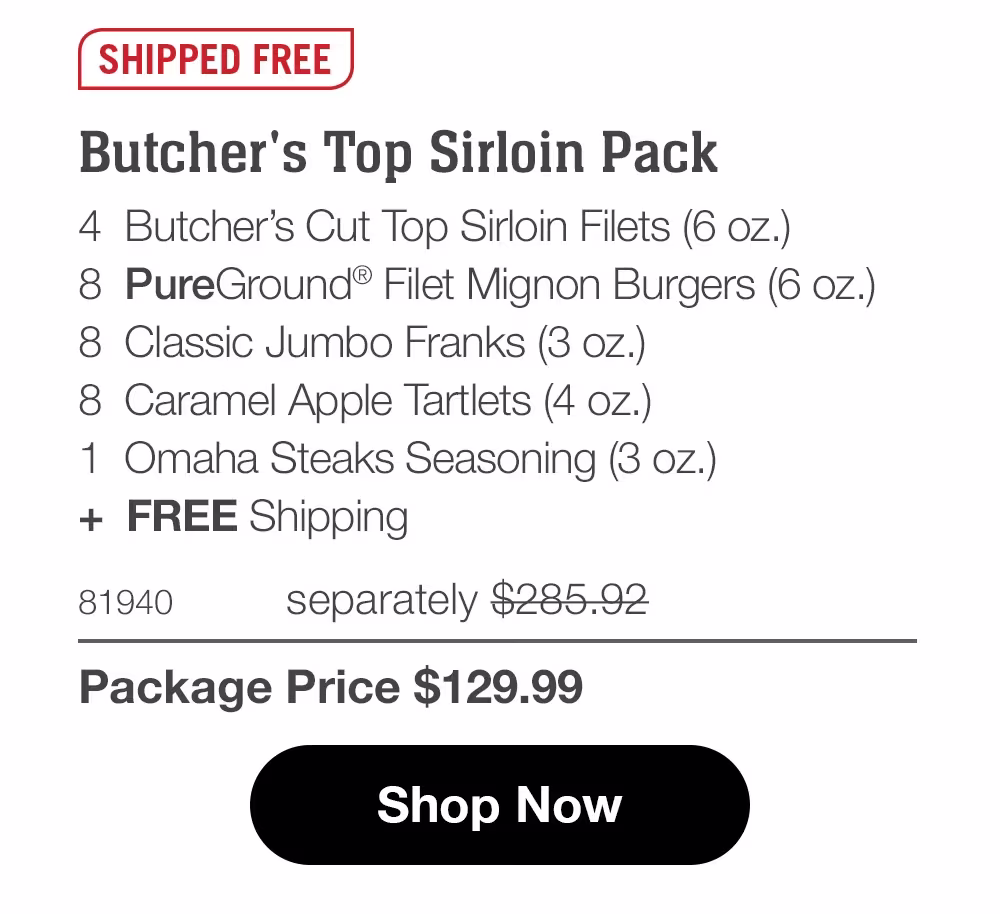 SHIPPED FREE
Butcher's Top Sirloin Pack
4 Butcher's Cut Top Sirloin Filets (6 oz.)
8 PureGround® Filet Mignon Burgers (6 oz.)
8 Classic Jumbo Franks (3 oz.)
8 Caramel Apple Tartlets (4 oz.)
1 Omaha Steaks Seasoning (3 oz.)
+ FREE Shipping
81940
separately $285.92
Package Price $129.99
Shop Now
