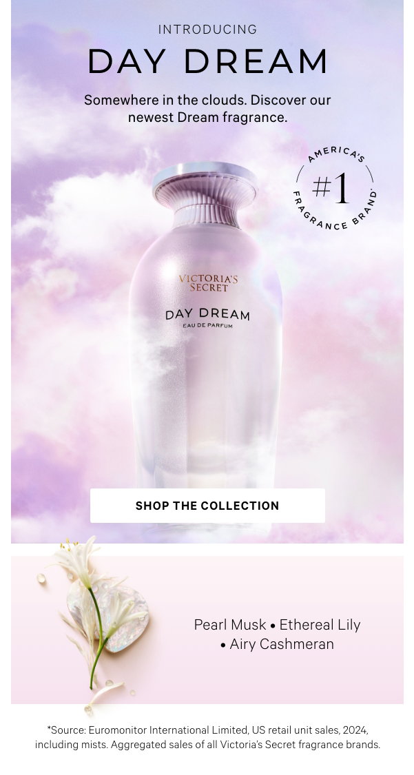 [america's #1 frag lockup]IntroducingDay Dream Eau de ParfumSomewhere in the clouds. Discover our newest Dream fragrance.Shop the Collection>Pearl MuskEthereal LilyAiry Cashmeran*Source: Euromonitor International Limited, US retail unit sales, 2024, including mists. Aggregated sales of all Victoria’s Secret fragrance brands. 