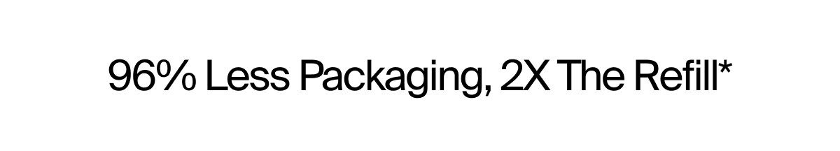 96% Less Packaging, 2X The Refill*