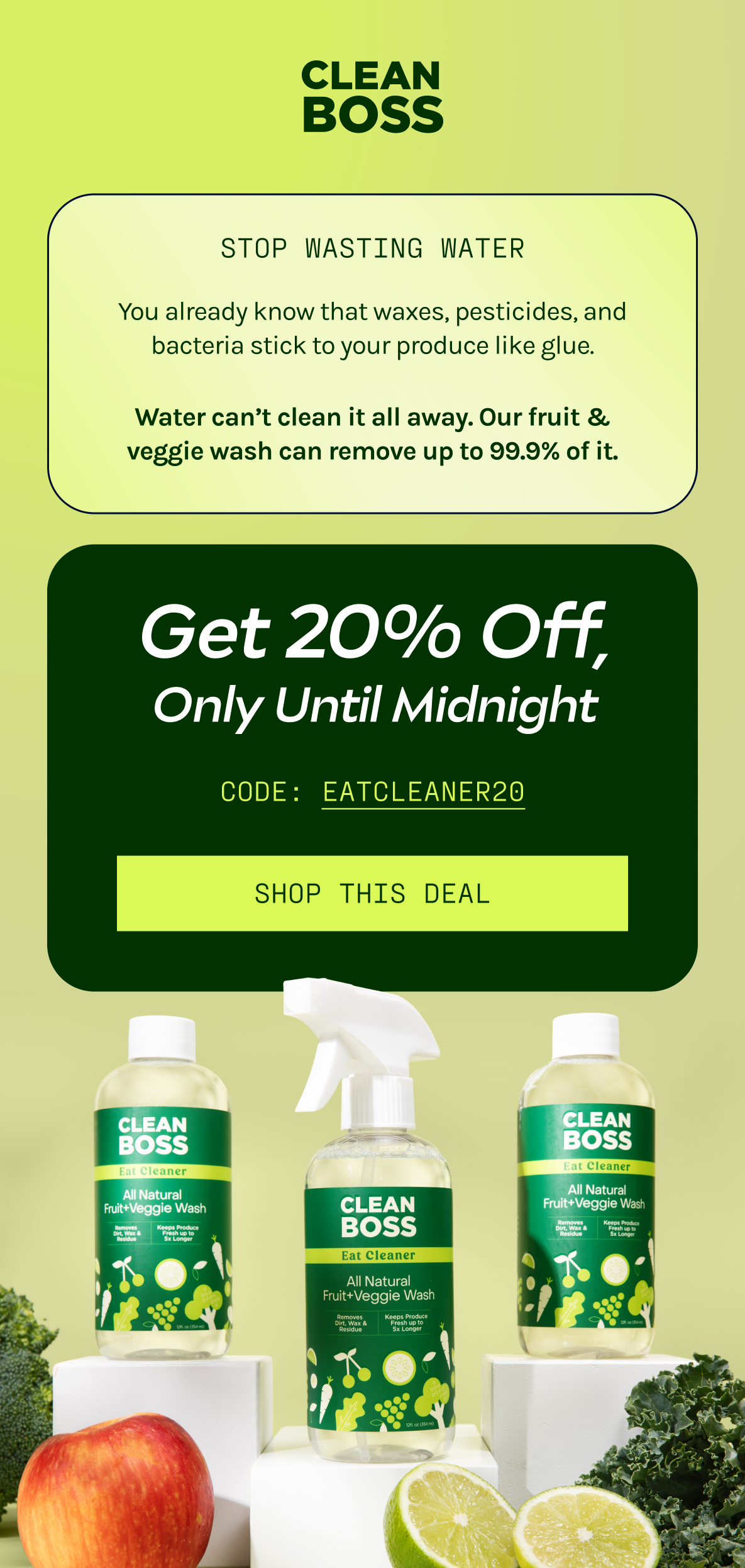 Stop Wasting Water:  You already know that waxes, pesticides, and bacteria stick to your produce like glue.  Water can’t clean it all away. Our fruit & veggie wash can remove up to 99.9% of it.  Get 20% Off Only Until Midnight With Code: EATCLEANER20.  [Shop This Deal]