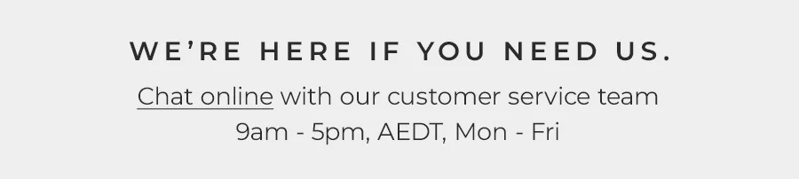 We're Here If You Need Us. Chat online with our customer service team 9am-5pm, AEDT, Mon - Fri