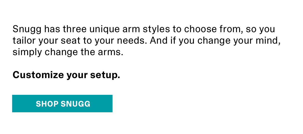 Snugg has three unique arm style to choose frm, so you tailor your seat to your needs. And if you change your mind, simplay change the arms. | SHOP SNUGG >>