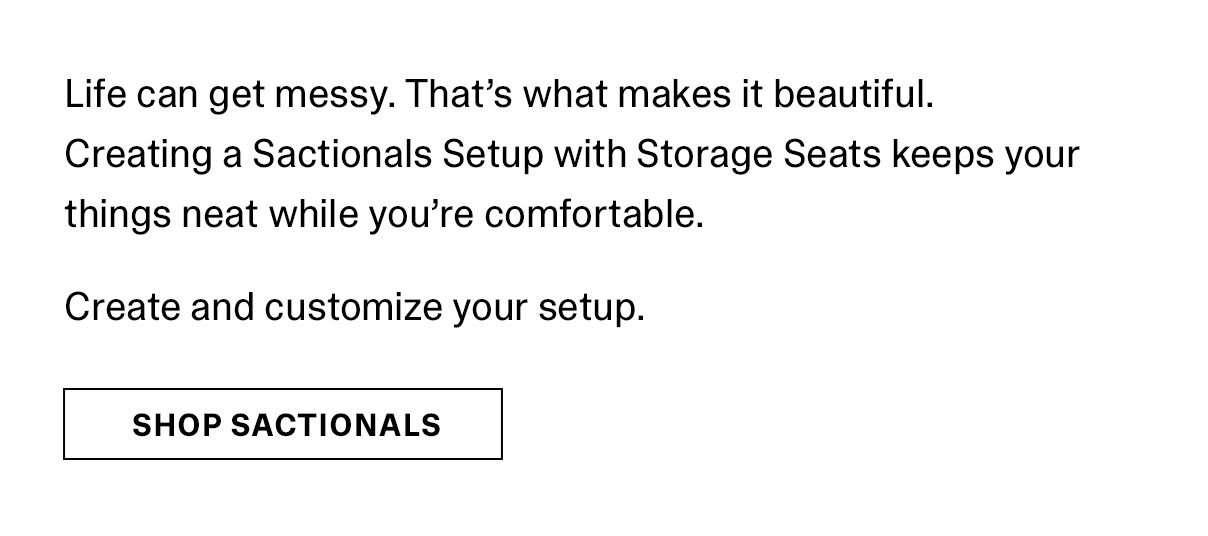 Life can get messy. That's what makes it beautiful. Creating a Sactionals Setup with Storage Seats keeps your things neat while you're comfortable. Create and customize your setup. | SHOP SACTIONALS >>