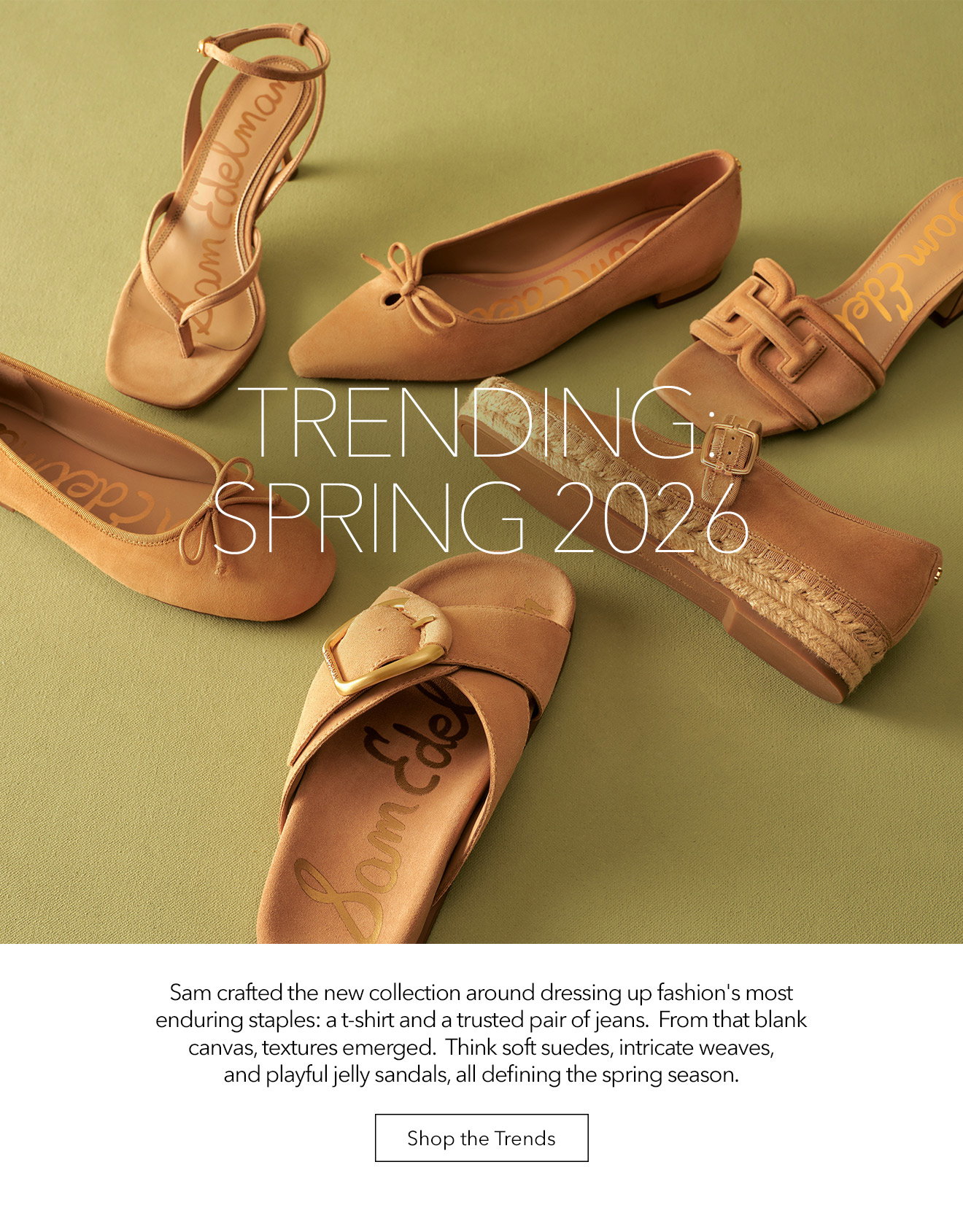 Trending: Spring 2026 | Sam Crafted The New Collection Around Dressing Up Fashion's Most Enduring Staples: A T0shirt And A Trusted Pair Of Jeans. From The Blank Canvas, Textures Emerged. Think Soft Suedes, Intricate Weaves, And Playful Kelly Sandals, All Defining The Spring Season. | Shop The Trends