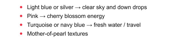 Light blue or silver → clear sky and down drops, Pink → cherry blossom energy, Turquoise or navy blue → fresh water / travel, Mother-of-pearl textures
