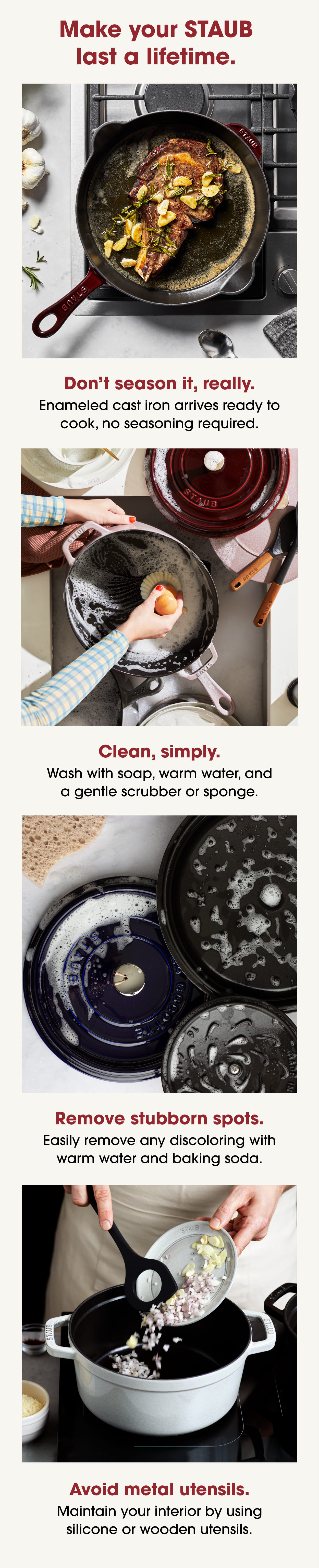 Make your STAUB last a lifetime. Don’t season it, really. Enameled cast iron arrives ready to cook, no seasoning required. Clean, simply. Wash with soap, warm water, and a gentle scrubber or sponge. Remove stubborn spots. Easily remove any discoloring with warm water and baking soda. Avoid metal utensils. Maintain your interior by using silicone or wooden utensils.