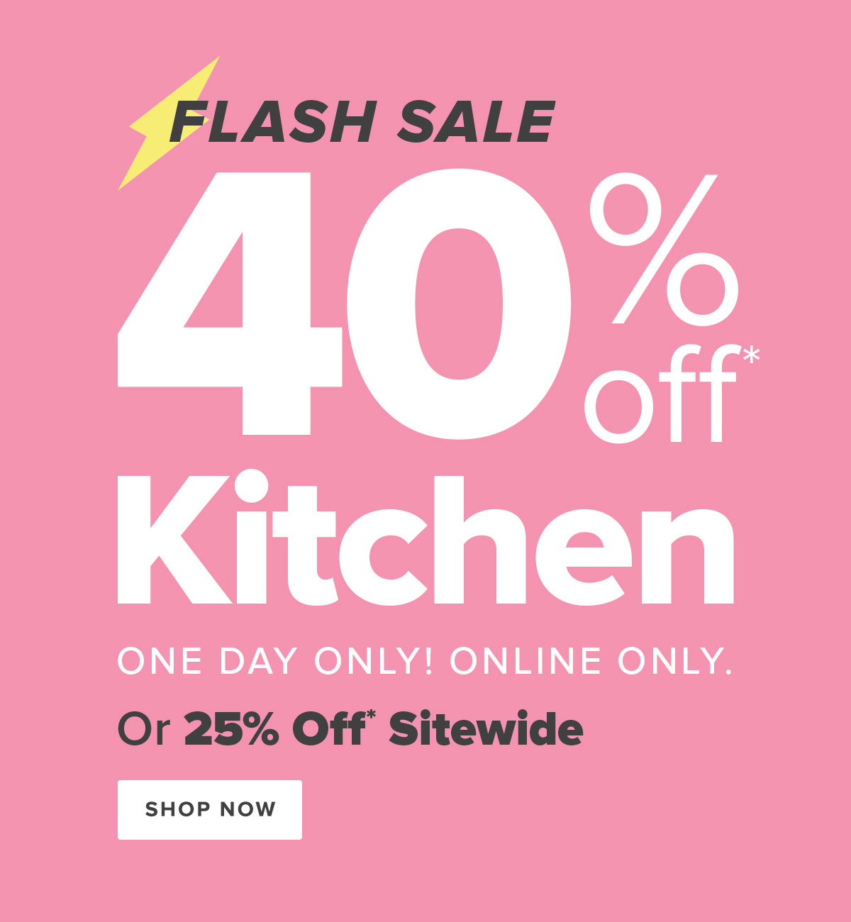 Flash Sale - 40 Percent Off* Kitchen - One Day Only! Online Only. - Or 25 Percent Off* Sitewide - Shop Now